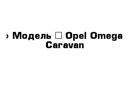  › Модель ­ Opel Omega Caravan